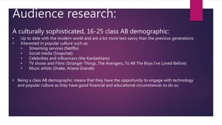 Audience research:
A culturally sophisticated, 16-25 class AB demographic:
• Up to date with the modern world and are a lot more text-savvy than the previous generations
• Interested in popular culture such as:
• Streaming services (Netflix)
• Social media (Snapchat)
• Celebrities and influencers (the Kardashians)
• TV shows and Films (Stranger Things, The Avengers, To All The Boys I’ve Loved Before)
• Music artists (Drake, Ariana Grande)
• Being a class AB demographic means that they have the opportunity to engage with technology
and popular culture as they have good financial and educational circumstances to do so
 
