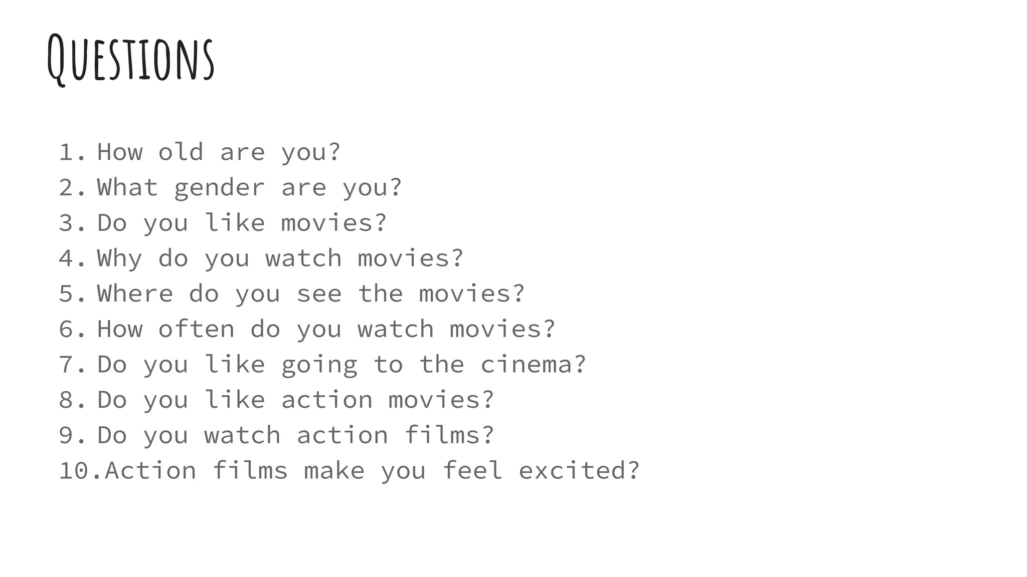 Questions
1. How old are you?
2. What gender are you?
3. Do you like movies?
4. Why do you watch movies?
5. Where do you see the movies?
6. How often do you watch movies?
7. Do you like going to the cinema?
8. Do you like action movies?
9. Do you watch action films?
10.Action films make you feel excited?
