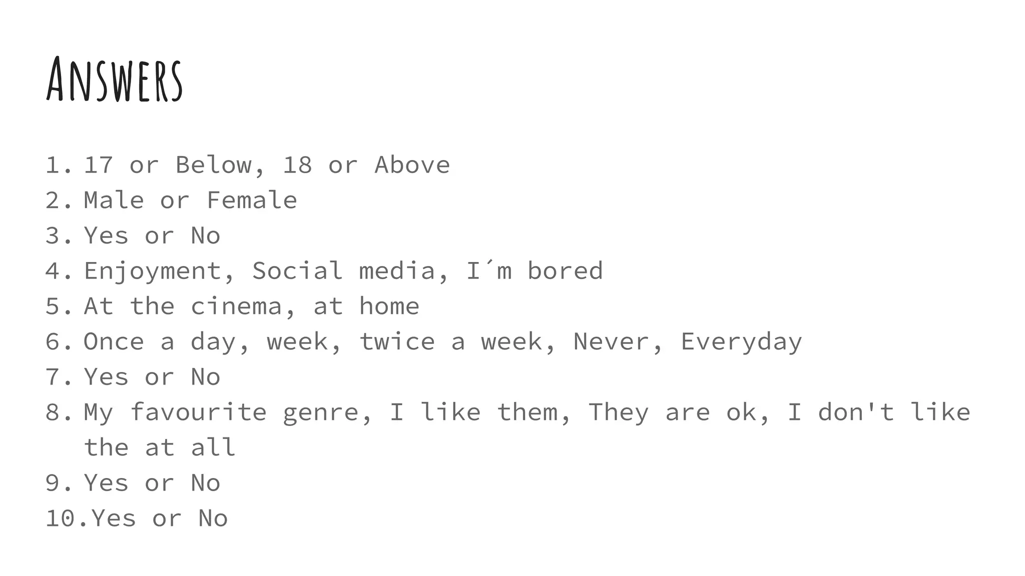Answers
1. 17 or Below, 18 or Above
2. Male or Female
3. Yes or No
4. Enjoyment, Social media, I´m bored
5. At the cinema, at home
6. Once a day, week, twice a week, Never, Everyday
7. Yes or No
8. My favourite genre, I like them, They are ok, I don't like
the at all
9. Yes or No
10.Yes or No