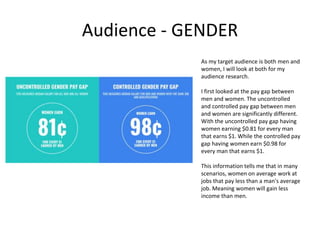 Audience - GENDER
As my target audience is both men and
women, I will look at both for my
audience research.
I first looked at the pay gap between
men and women. The uncontrolled
and controlled pay gap between men
and women are significantly different.
With the uncontrolled pay gap having
women earning $0.81 for every man
that earns $1. While the controlled pay
gap having women earn $0.98 for
every man that earns $1.
This information tells me that in many
scenarios, women on average work at
jobs that pay less than a man's average
job. Meaning women will gain less
income than men.
 