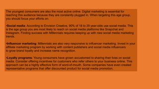 The youngest consumers are also the most active online. Digital marketing is essential for
reaching this audience because they are constantly plugged in. When targeting this age group,
you should focus your efforts on:
•Social media: According to Envision Creative, 90% of 18 to 29 year-olds use social media. This
is the age group you are most likely to reach on social media platforms like Snapchat and
Instagram. Finding success with Millennials requires keeping up with new social media marketing
trends.
•Influencer marketing: Millennials are also very responsive to influencer marketing. Invest in your
affiliate marketing program by working with content publishers and social media influencers
to grow brand loyalty and increase name recognition.
•Loyalty programs: Young consumers have grown accustomed to sharing their lives on social
media. Consider offering incentives for customers who refer others to your business online. This
approach can be a highly effective form of word-of-mouth. Some companies have even created
representative programs that offer discounted product for social media promotion.
 