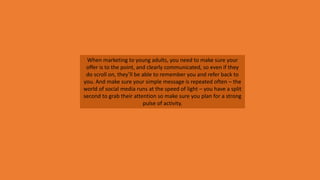 When marketing to young adults, you need to make sure your
offer is to the point, and clearly communicated, so even if they
do scroll on, they’ll be able to remember you and refer back to
you. And make sure your simple message is repeated often – the
world of social media runs at the speed of light – you have a split
second to grab their attention so make sure you plan for a strong
pulse of activity.
 