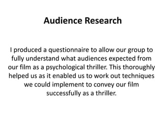 Audience Research

 I produced a questionnaire to allow our group to
  fully understand what audiences expected from
our film as a psychological thriller. This thoroughly
helped us as it enabled us to work out techniques
       we could implement to convey our film
              successfully as a thriller.
 