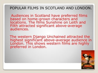 POPULAR FILMS IN SCOTLAND AND LONDON.
Audiences in Scotland have preferred films
based on home-grown characters and
locations. The films Sunshine on Leith and
Filth attracted significant above-average
audiences.
The western Django Unchained attracted the
highest significant above-average audience in
London. This shows western films are highly
preferred in London.
 