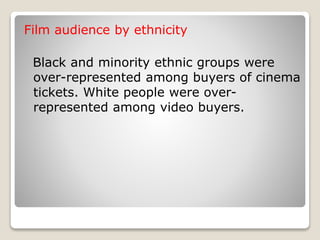 Film audience by ethnicity
Black and minority ethnic groups were
over-represented among buyers of cinema
tickets. White people were over-
represented among video buyers.
 
