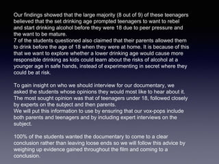 Our findings showed that the large majority (8 out of 9) of these teenagers
believed that the set drinking age prompted teenagers to want to rebel
and start drinking alcohol before they were 18 due to peer pressure and
the want to be mature.
7 of the students questioned also claimed that their parents allowed them
to drink before the age of 18 when they were at home. It is because of this
that we want to explore whether a lower drinking age would cause more
responsible drinking as kids could learn about the risks of alcohol at a
younger age in safe hands, instead of experimenting in secret where they
could be at risk.
To gain insight on who we should interview for our documentary, we
asked the students whose opinions they would most like to hear about it.
The most sought opinion was that of teenagers under 18, followed closely
by experts on the subject and then parents.
We will put this information to use by ensuring that our vox-pops include
both parents and teenagers and by including expert interviews on the
subject.
100% of the students wanted the documentary to come to a clear
conclusion rather than leaving loose ends so we will follow this advice by
weighing up evidence gained throughout the film and coming to a
conclusion.
 
