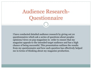 Audience Research- 
Questionnaire 
I have conducted detailed audience research by giving out 20 
questionnaires which ask a series of questions about peoples 
opinions/views on pop magazines in order to ensure that my 
magazine appeals to the intended target audience and has a high 
chance of being successful. This presentation outlines the results 
from my questionnaire and how each question has effectively helped 
me in terms of thinking about my magazine production. 
 