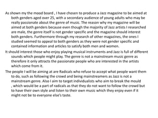 As shown my the mood board , I have chosen to produce a Jazz magazine to be aimed at
     both genders aged over 25, with a secondary audience of young adults who may be
     really passionate about the genre of music. The reason why my magazine will be
     aimed at both genders because even though the majority of Jazz artists I researched
     are male, the genre itself is not gender specific and the magazine should interest
     both genders. Furthermore through my research of other magazines, the ones I
     studied seemed to appeal to both genders as they were not gender specific and
     contained information and articles to satisfy both men and women.
It should interest those who enjoy playing musical instruments and Jazz is full of different
     sounds which people might play. The genre is not a mainstream music genre as
     therefore it only attracts the passionate people who are interested in the artists
     which come from it.
The people I will be aiming at are Radicals who refuse to accept what people want them
     to do, such as following the crowd and being mainstreamers as Jazz is not a
     mainstream genre. Also I aim to target individualists who aim to break the mould
     , which would be a part of radicals as that they do not want to follow the crowd but
     to have their own style and listen to their own music which they enjoy even if it
     might not be to everyone else’s taste.
 