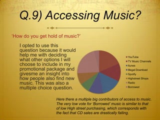 Q.9) Accessing Music?
‘How do you get hold of music?’
   I opted to use this
   question because it would
   help me with deciding                                       YouTube
   what other options I will                                   TV Music Channels
   choose to include in my                                     Itunes
   promotional package and                                     Illegal Download
   givesme an insight into                                     Spotify
   how people also find new                                    Highstreet Shops
   music. This was also a                                      Radio

   multiple choice question.                                   Borrowed



                    Here there a multiple big contributors of access to music.
                    The very low vote for ‘Borrowed’ music is similar to that
                    of low High street purchasing, which corresponds with
                    the fact that CD sales are drastically falling.
 