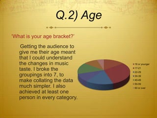 Q.2) Age
‘What is your age bracket?’
    Getting the audience to
   give me their age meant
   that I could understand
   the changes in music        16 or younger

   taste. I broke the          17-21
                               22-29
   groupings into 7, to        30-39

   make collating the data     40-49
                               50-59
   much simpler. I also        60 or over
   achieved at least one
   person in every category.
 