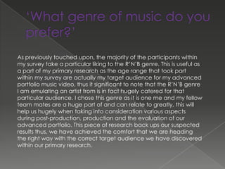 As previously touched upon, the majority of the participants within
my survey take a particular liking to the R’N’B genre. This is useful as
a part of my primary research as the age range that took part
within my survey are actually my target audience for my advanced
portfolio music video, thus it significant to note that the R’N’B genre
I am emulating an artist from is in fact hugely catered for that
particular audience. I chose this genre as it is one me and my fellow
team mates are a huge part of and can relate to greatly, this will
help us hugely when taking into consideration various aspects
during post-production, production and the evaluation of our
advanced portfolio. This piece of research back ups our suspected
results thus, we have achieved the comfort that we are heading
the right way with the correct target audience we have discovered
within our primary research.
 