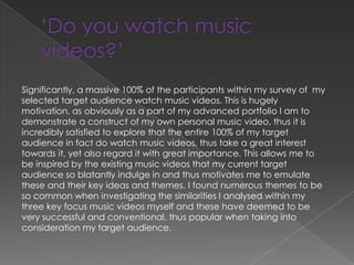 Significantly, a massive 100% of the participants within my survey of my
selected target audience watch music videos. This is hugely
motivation, as obviously as a part of my advanced portfolio I am to
demonstrate a construct of my own personal music video, thus it is
incredibly satisfied to explore that the entire 100% of my target
audience in fact do watch music videos, thus take a great interest
towards it, yet also regard it with great importance. This allows me to
be inspired by the existing music videos that my current target
audience so blatantly indulge in and thus motivates me to emulate
these and their key ideas and themes. I found numerous themes to be
so common when investigating the similarities I analysed within my
three key focus music videos myself and these have deemed to be
very successful and conventional, thus popular when taking into
consideration my target audience.
 