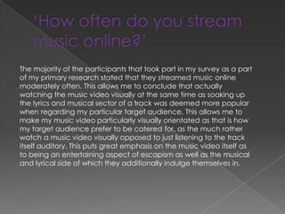 The majority of the participants that took part in my survey as a part
of my primary research stated that they streamed music online
moderately often. This allows me to conclude that actually
watching the music video visually at the same time as soaking up
the lyrics and musical sector of a track was deemed more popular
when regarding my particular target audience. This allows me to
make my music video particularly visually orientated as that is how
my target audience prefer to be catered for, as the much rather
watch a music video visually opposed to just listening to the track
itself auditory. This puts great emphasis on the music video itself as
to being an entertaining aspect of escapism as well as the musical
and lyrical side of which they additionally indulge themselves in.
 
