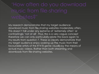 My research demonstrates that my target audience
download music from file-sharing websites moderately often.
This doesn’t fall under any extreme of ‘extremely often’ or
contrastingly ‘not at all’. Thus, this is a very vague concept
therefore we can only particularly relate this back again to
my results from question 7. These so clearly demonstrate that
my target audience enjoy soaking up the music from their
favourable artists of the R’N’B genre visually by the means of
actual music videos. Rather than both streaming and
downloads from file-sharing websites.
 