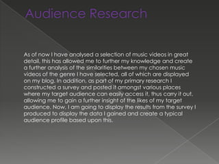 As of now I have analysed a selection of music videos in great
detail, this has allowed me to further my knowledge and create
a further analysis of the similarities between my chosen music
videos of the genre I have selected, all of which are displayed
on my blog. In addition, as part of my primary research I
constructed a survey and posted it amongst various places
where my target audience can easily access it, thus carry it out,
allowing me to gain a further insight of the likes of my target
audience. Now, I am going to display the results from the survey I
produced to display the data I gained and create a typical
audience profile based upon this.
 