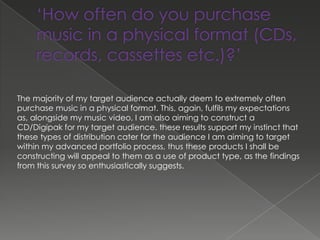 The majority of my target audience actually deem to extremely often
purchase music in a physical format. This, again, fulfils my expectations
as, alongside my music video, I am also aiming to construct a
CD/Digipak for my target audience. these results support my instinct that
these types of distribution cater for the audience I am aiming to target
within my advanced portfolio process, thus these products I shall be
constructing will appeal to them as a use of product type, as the findings
from this survey so enthusiastically suggests.
 