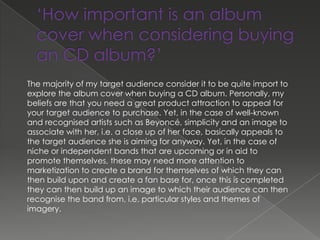 The majority of my target audience consider it to be quite import to
explore the album cover when buying a CD album. Personally, my
beliefs are that you need a great product attraction to appeal for
your target audience to purchase. Yet, in the case of well-known
and recognised artists such as Beyoncé, simplicity and an image to
associate with her, i.e. a close up of her face, basically appeals to
the target audience she is aiming for anyway. Yet, in the case of
niche or independent bands that are upcoming or in aid to
promote themselves, these may need more attention to
marketization to create a brand for themselves of which they can
then build upon and create a fan base for, once this is completed
they can then build up an image to which their audience can then
recognise the band from, i.e. particular styles and themes of
imagery.
 