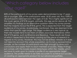 80% of the participants of my survey were demonstrated to be 17 years
old or younger. 20% of the participants were 18-20 years old, thus 100% of
all participants were between the ages of 0-20. This is highly significant as
the music genre of R’N’B targets, primarily, this age sector above all. This
amplifies my findings as an alternative question within my survey proves
that the majority favour the R’N’B genre, this is expected from the target
audience of my survey, as previously mentioned, they are deemed to be
within that specific age range. This target audience is very typical, as
their role models tend to be them of which associate themselves within
the R’N’B genre, such as Rihanna and Beyoncé. These results are those
of which I expected to find when carrying out this piece of research in
regards to my survey. However, this may not be entirely reliable as it does
not take into account the whole population, as it is not a representative
sample, as the number of participants was high enough to draw such
conclusions and apply them to each member of society. These findings
just comply with the loosely based stereotypes within the media, which
we have to work upon to create a profile of our appropriate target
audience. This profile needs to be fairly accurate to achieve our success
of creating an appropriate product for our advanced portfolio.
 