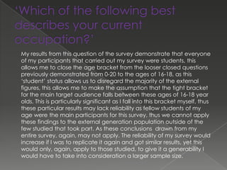 My results from this question of the survey demonstrate that everyone
of my participants that carried out my survey were students, this
allows me to close the age bracket from the looser closed questions
previously demonstrated from 0-20 to the ages of 16-18, as this
‘student’ status allows us to disregard the majority of the external
figures, this allows me to make the assumption that the tight bracket
for the main target audience falls between these ages of 16-18 year
olds. This is particularly significant as I fall into this bracket myself, thus
these particular results may lack reliability as fellow students of my
age were the main participants for this survey, thus we cannot apply
these findings to the external generation population outside of the
few studied that took part. As these conclusions drawn from my
entire survey, again, may not apply. The reliability of my survey would
increase if I was to replicate it again and got similar results, yet this
would only, again, apply to those studied, to give it a generability I
would have to take into consideration a larger sample size.
 