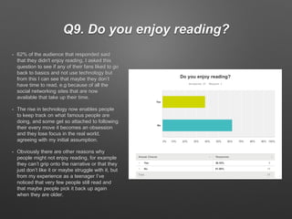 Q9. Do you enjoy reading?
• 62% of the audience that responded said
that they didn't enjoy reading, I asked this
question to see if any of their fans liked to go
back to basics and not use technology but
from this I can see that maybe they don’t
have time to read, e.g because of all the
social networking sites that are now
available that take up their time.
• The rise in technology now enables people
to keep track on what famous people are
doing, and some get so attached to following
their every move it becomes an obsession
and they lose focus in the real world,
agreeing with my initial assumption.
• Obviously there are other reasons why
people might not enjoy reading, for example
they can’t grip onto the narrative or that they
just don’t like it or maybe struggle with it, but
from my experience as a teenager I’ve
noticed that very few people still read and
that maybe people pick it back up again
when they are older.
 