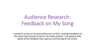 Audience Research: 
Feedback on My Song 
I created a survey on Surveymonkey.com so that I could get feedback on 
the song I have chosen to do for my media product. I am going to talk 
about all the feedback that I got by summarising all my results. 
 