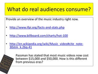 What do real audiences consume? 
Provide an overview of the music industry right now. 
• http://www.ifpi.org/facts-and-stats.php 
• http://www.billboard.com/charts/hot-100 
• http://en.wikipedia.org/wiki/Music_video#cite_note- 
30stm_k.26q-41 
Passman has stated that most music videos now cost 
between $15,000 and $50,000. How is this different 
from previous eras? 
 