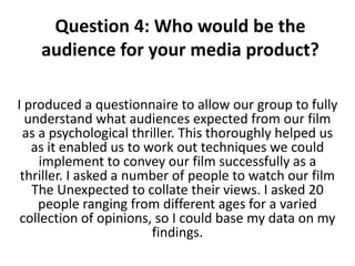 Question 4: Who would be the
    audience for your media product?

I produced a questionnaire to allow our group to fully
  understand what audiences expected from our film
 as a psychological thriller. This thoroughly helped us
   as it enabled us to work out techniques we could
     implement to convey our film successfully as a
 thriller. I asked a number of people to watch our film
   The Unexpected to collate their views. I asked 20
    people ranging from different ages for a varied
 collection of opinions, so I could base my data on my
                        findings.
 