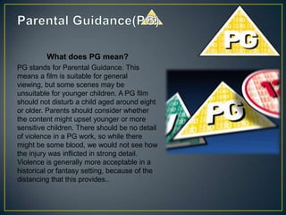 What does PG mean?
PG stands for Parental Guidance. This
means a film is suitable for general
viewing, but some scenes may be
unsuitable for younger children. A PG film
should not disturb a child aged around eight
or older. Parents should consider whether
the content might upset younger or more
sensitive children. There should be no detail
of violence in a PG work, so while there
might be some blood, we would not see how
the injury was inflicted in strong detail.
Violence is generally more acceptable in a
historical or fantasy setting, because of the
distancing that this provides..
 