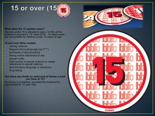 What does the 15 symbol mean?
No-one under 15 is allowed to see a 15 film at the
cinema or buy/rent a ‘15’ rated DVD. 15 rated works
are not suitable for children under 15 years of age.
15 and over films contain:
• strong violence
• frequent strong language (eg 'f***').
• portrayals of sexual activity
• strong verbal references to sex
• sexual nudity
• brief scenes of sexual violence or verbal
references to sexual violence
• discriminatory language or behaviour
• drug taking
Are there any limits on what sort of theme a work
can have at 15?
No theme is prohibited, provided the treatment is
appropriate for 15 year olds.
 