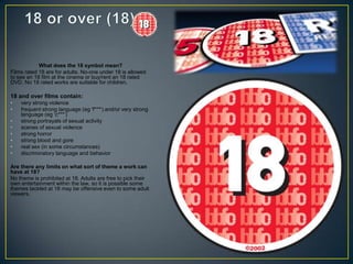 What does the 18 symbol mean?
Films rated 18 are for adults. No-one under 18 is allowed
to see an 18 film at the cinema or buy/rent an 18 rated
DVD. No 18 rated works are suitable for children.
18 and over films contain:
• very strong violence
• frequent strong language (eg 'f***') and/or very strong
language (eg ‘c***’)
• strong portrayals of sexual activity
• scenes of sexual violence
• strong horror
• strong blood and gore
• real sex (in some circumstances)
• discriminatory language and behavior
Are there any limits on what sort of theme a work can
have at 18?
No theme is prohibited at 18. Adults are free to pick their
own entertainment within the law, so it is possible some
themes tackled at 18 may be offensive even to some adult
viewers.
 