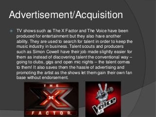 Advertisement/Acquisition
 TV shows such as The X Factor and The Voice have been
produced for entertainment but they also have another
ability. They are used to search for talent in order to keep the
music industry in business. Talent scouts and producers
such as Simon Cowell have their job made slightly easier for
them as instead of discovering talent the conventional way –
going to clubs, gigs and open mic nights – the talent comes
to them! It also saves them the hassle of advertising and
promoting the artist as the shows let them gain their own fan
base without endorsement.
 