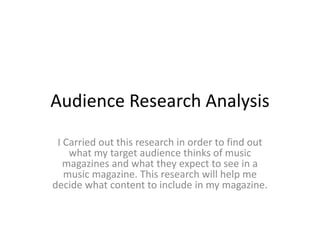 Audience Research Analysis
I Carried out this research in order to find out
what my target audience thinks of music
magazines and what they expect to see in a
music magazine. This research will help me
decide what content to include in my magazine.
 