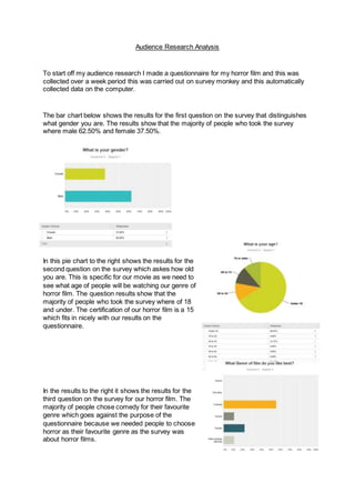 Audience Research Analysis
To start off my audience research I made a questionnaire for my horror film and this was
collected over a week period this was carried out on survey monkey and this automatically
collected data on the computer.
The bar chart below shows the results for the first question on the survey that distinguishes
what gender you are. The results show that the majority of people who took the survey
where male 62.50% and female 37.50%.
In this pie chart to the right shows the results for the
second question on the survey which askes how old
you are. This is specific for our movie as we need to
see what age of people will be watching our genre of
horror film. The question results show that the
majority of people who took the survey where of 18
and under. The certification of our horror film is a 15
which fits in nicely with our results on the
questionnaire.
In the results to the right it shows the results for the
third question on the survey for our horror film. The
majority of people chose comedy for their favourite
genre which goes against the purpose of the
questionnaire because we needed people to choose
horror as their favourite genre as the survey was
about horror films.
 