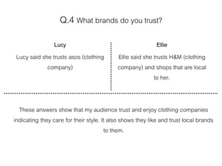 Q.4 What brands do you trust?
Lucy
Lucy said she trusts asos (clothing
company)
Ellie
Ellie said she trusts H&M (clothing
company) and shops that are local
to her.
These answers show that my audience trust and enjoy clothing companies
indicating they care for their style. It also shows they like and trust local brands
to them.
 