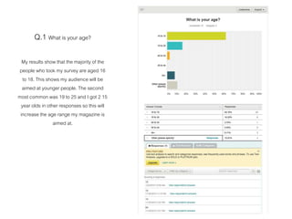 Q.1 What is your age?
My results show that the majority of the
people who took my survey are aged 16
to 18. This shows my audience will be
aimed at younger people. The second
most common was 19 to 25 and I got 2 15
year olds in other responses so this will
increase the age range my magazine is
aimed at.
 