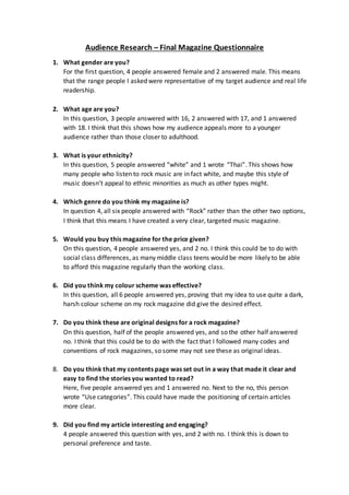 Audience Research – Final Magazine Questionnaire
1. What gender are you?
For the first question, 4 people answered female and 2 answered male. This means
that the range people I asked were representative of my target audience and real life
readership.
2. What age are you?
In this question, 3 people answered with 16, 2 answered with 17, and 1 answered
with 18. I think that this shows how my audience appeals more to a younger
audience rather than those closer to adulthood.
3. What is your ethnicity?
In this question, 5 people answered “white” and 1 wrote “Thai”. This shows how
many people who listen to rock music are in fact white, and maybe this style of
music doesn’t appeal to ethnic minorities as much as other types might.
4. Which genre do you think my magazine is?
In question 4, all six people answered with “Rock” rather than the other two options,
I think that this means I have created a very clear, targeted music magazine.
5. Would you buy this magazine for the price given?
On this question, 4 people answered yes, and 2 no. I think this could be to do with
social class differences, as many middle class teens would be more likely to be able
to afford this magazine regularly than the working class.
6. Did you think my colour scheme was effective?
In this question, all 6 people answered yes, proving that my idea to use quite a dark,
harsh colour scheme on my rock magazine did give the desired effect.
7. Do you think these are original designs for a rock magazine?
On this question, half of the people answered yes, and so the other half answered
no. I think that this could be to do with the fact that I followed many codes and
conventions of rock magazines, so some may not see these as original ideas.
8. Do you think that my contents page was set out in a way that made it clear and
easy to find the stories you wanted to read?
Here, five people answered yes and 1 answered no. Next to the no, this person
wrote “Use categories”. This could have made the positioning of certain articles
more clear.
9. Did you find my article interesting and engaging?
4 people answered this question with yes, and 2 with no. I think this is down to
personal preference and taste.
 