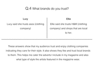 Q.4 What brands do you trust?
Lucy
Lucy said she trusts asos (clothing
company)
Ellie
Ellie said she trusts H&M (clothing
company) and shops that are local
to her.
These answers show that my audience trust and enjoy clothing companies
indicating they care for their style. It also shows they like and trust local brands
to them. This helps me cater the adverts I include in my magazine and also
what type of style the artists featured in the magazine wear.
 