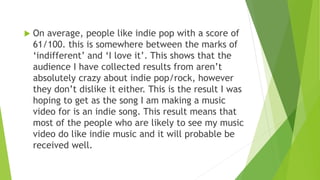  On average, people like indie pop with a score of
61/100. this is somewhere between the marks of
‘indifferent’ and ‘I love it’. This shows that the
audience I have collected results from aren’t
absolutely crazy about indie pop/rock, however
they don’t dislike it either. This is the result I was
hoping to get as the song I am making a music
video for is an indie song. This result means that
most of the people who are likely to see my music
video do like indie music and it will probable be
received well.
 