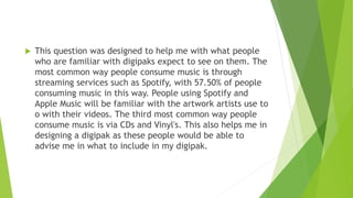  This question was designed to help me with what people
who are familiar with digipaks expect to see on them. The
most common way people consume music is through
streaming services such as Spotify, with 57.50% of people
consuming music in this way. People using Spotify and
Apple Music will be familiar with the artwork artists use to
o with their videos. The third most common way people
consume music is via CDs and Vinyl's. This also helps me in
designing a digipak as these people would be able to
advise me in what to include in my digipak.
 
