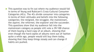  This question was to fin out where my audience would fall
in terms of Young and Rubicam’s Cross-Cultural Consumer
Categories (4Cs). The 4Cs divide consumer into categories
in terms of their attitudes and beliefs into the following
categories; the resigned, the struggler, the mainstream,
the aspirer, the reformer, the explorer and the succeeder.
This questions show that my audience fall into the
mainstream category as people still vote a 39/100 chance
of them buying a hard copy of an album, showing that
even though the hard copies of albums went out of fashion
quite a while ago, people would still buy them today,
showing that they keep things steady and can change if
habits are pushed.
 