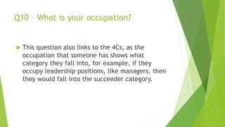 Q10 – What is your occupation?
 This question also links to the 4Cs, as the
occupation that someone has shows what
category they fall into, for example, if they
occupy leadership positions, like managers, then
they would fall into the succeeder category.
 