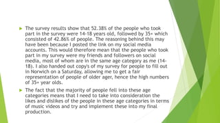  The survey results show that 52.38% of the people who took
part in the survey were 14-18 years old, followed by 35+ which
consisted of 42.86% of people. The reasoning behind this may
have been because I posted the link on my social media
accounts. This would therefore mean that the people who took
part in my survey were my friends and followers on social
media, most of whom are in the same age category as me (14-
18). I also handed out copy's of my survey for people to fill out
in Norwich on a Saturday, allowing me to get a fair
representation of people of older ager, hence the high numbers
of 35+ year olds.
 The fact that the majority of people fell into these age
categories means that I need to take into consideration the
likes and dislikes of the people in these age categories in terms
of music videos and try and implement these into my final
production.
 