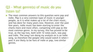 Q3 - What genre(s) of music do you
listen to?
 The most common answers to this question were pop and
indie. Pop is a very common type of music in younger
people, as it is what makes up a lot of the chart music,
and has done for many years now. However, over the past
few years, indie music has been starting to enter the
charts more and more often, competing with pop as the
most common genre. In my survey, this has proved to be
true, as the top two, both with 12 votes each, was pop
and indie. The song I am doing my analysis on is an indie
song, so therefore the people who would watch it when I
post it are likely to be fans of indie or pop, two similar
genres.
 