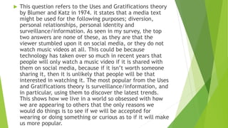 This question refers to the Uses and Gratifications theory
by Blumer and Katz in 1974. it states that a media text
might be used for the following purposes; diversion,
personal relationships, personal identity and
surveillance/information. As seen in my survey, the top
two answers are none of these, as they are that the
viewer stumbled upon it on social media, or they do not
watch music videos at all. This could be because
technology has taken over so much in recent years that
people will only watch a music video if it is shared with
them on social media, because if it isn’t worth someone
sharing it, then it is unlikely that people will be that
interested in watching it. The most popular from the Uses
and Gratifications theory is surveillance/information, and
in particular, using them to discover the latest trends.
This shows how we live in a world so obsessed with how
we are appearing to others that the only reasons we
would do things is to see if we will be accepted for
wearing or doing something or curious as to if it will make
us more popular.
 