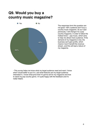 4
60%
40%
Yes No
Q9. Would you buy a
country music magazine?
The responses form this question are
not good—60% audience won’t buy a
country music magazine. So as I said
previously, I will change it to a pop
country magazine, in order to follow the
hottest trend— pop music, which aims
to help me attract more audience. If the
demand of my magazine is low, the
business can’t gain proﬁts, which
means it won’t beneﬁt the revenue
stream, and this will lead a failure of
my magazine.
- This survey helps me know what my target audience need and want. I know
what I would better to put it in, and what features are my target audience
interested in, I know what price that I’m gonna set for my magazine and how
to stand my pop country genre. I’m quite happy with the feedback and it’s
really helpful.
 
