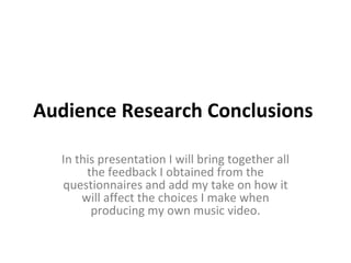 Audience Research Conclusions  In this presentation I will bring together all the feedback I obtained from the questionnaires and add my take on how it will affect the choices I make when producing my own music video. 