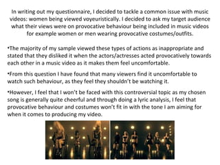 In writing out my questionnaire, I decided to tackle a common issue with music videos: women being viewed voyeuristically. I decided to ask my target audience what their views were on provocative behaviour being included in music videos for example women or men wearing provocative costumes/outfits. The majority of my sample viewed these types of actions as inappropriate and stated that they disliked it when the actors/actresses acted provocatively towards each other in a music video as it makes them feel uncomfortable.  From this question I have found that many viewers find it uncomfortable to watch such behaviour, as they feel they shouldn’t be watching it.  However, I feel that I won’t be faced with this controversial topic as my chosen song is generally quite cheerful and through doing a lyric analysis, I feel that provocative behaviour and costumes won’t fit in with the tone I am aiming for when it comes to producing my video.  