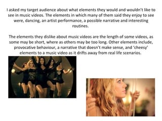 I asked my target audience about what elements they would and wouldn’t like to see in music videos. The elements in which many of them said they enjoy to see were, dancing, an artist performance, a possible narrative and interesting routines.  The elements they dislike about music videos are the length of some videos, as some may be short, where as others may be too long. Other elements include, provocative behaviour, a narrative that doesn’t make sense, and ‘cheesy’ elements to a music video as it drifts away from real life scenarios.  