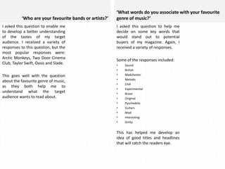 ‘Who are your favourite bands or artists?’
I asked this question to enable me
to develop a better understanding
of the tastes of my target
audience. I received a variety of
responses to this question, but the
most popular responses were:
Arctic Monkeys, Two Door Cinema
Club, Taylor Swift, Oasis and Slade.
This goes well with the question
about the favourite genre of music,
as they both help me to
understand what the target
audience wants to read about.

‘What words do you associate with your favourite
genre of music?’
I asked this question to help me
decide on some key words that
would stand out to potential
buyers of my magazine. Again, I
received a variety of responses.
Some of the responses included:
•
•
•
•
•
•
•
•
•
•
•
•
•

Sound
British
Madchester
Melodic
Chill
Experimental
Brave
Original
Pyschedelic
Guitars
Mod
Interesting
Gritty

This has helped me develop an
idea of good titles and headlines
that will catch the readers eye.

 