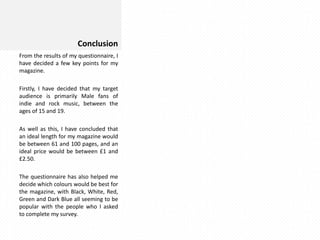 Conclusion
From the results of my questionnaire, I
have decided a few key points for my
magazine.
Firstly, I have decided that my target
audience is primarily Male fans of
indie and rock music, between the
ages of 15 and 19.
As well as this, I have concluded that
an ideal length for my magazine would
be between 61 and 100 pages, and an
ideal price would be between £1 and
£2.50.
The questionnaire has also helped me
decide which colours would be best for
the magazine, with Black, White, Red,
Green and Dark Blue all seeming to be
popular with the people who I asked
to complete my survey.

 
